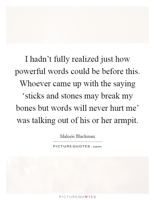 I hadn't fully realized just how powerful words could be before this. Whoever came up with the saying ‘sticks and stones may break my bones but words will never hurt me' was talking out of his or her armpit Picture Quote #1