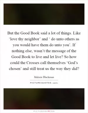 But the Good Book said a lot of things. Like ‘love thy neighbor’ and ‘ do unto others as you would have them do unto you’. If nothing else, wasn’t the message of the Good Book to live and let live? So how could the Crosses call themselves ‘God’s chosen’ and still treat us the way they did? Picture Quote #1