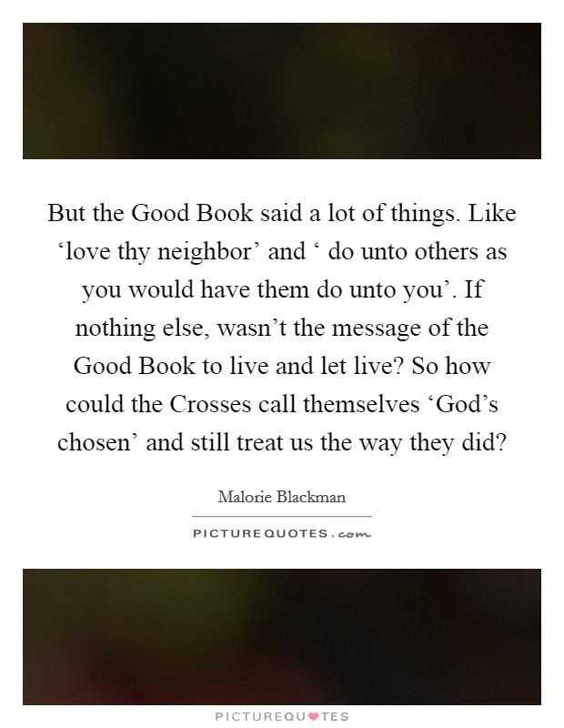 But the Good Book said a lot of things. Like ‘love thy neighbor' and ‘ do unto others as you would have them do unto you'. If nothing else, wasn't the message of the Good Book to live and let live? So how could the Crosses call themselves ‘God's chosen' and still treat us the way they did? Picture Quote #1