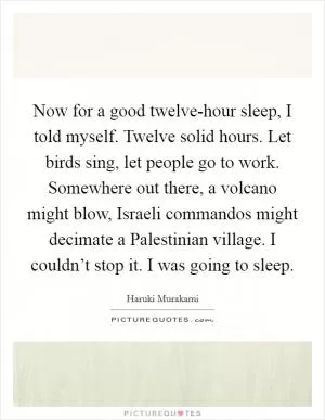 Now for a good twelve-hour sleep, I told myself. Twelve solid hours. Let birds sing, let people go to work. Somewhere out there, a volcano might blow, Israeli commandos might decimate a Palestinian village. I couldn’t stop it. I was going to sleep Picture Quote #1