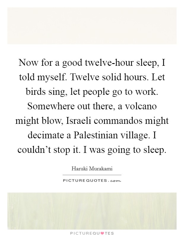 Now for a good twelve-hour sleep, I told myself. Twelve solid hours. Let birds sing, let people go to work. Somewhere out there, a volcano might blow, Israeli commandos might decimate a Palestinian village. I couldn't stop it. I was going to sleep Picture Quote #1