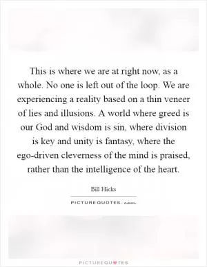 This is where we are at right now, as a whole. No one is left out of the loop. We are experiencing a reality based on a thin veneer of lies and illusions. A world where greed is our God and wisdom is sin, where division is key and unity is fantasy, where the ego-driven cleverness of the mind is praised, rather than the intelligence of the heart Picture Quote #1