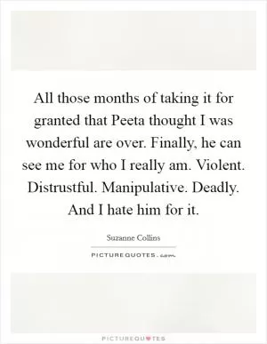 All those months of taking it for granted that Peeta thought I was wonderful are over. Finally, he can see me for who I really am. Violent. Distrustful. Manipulative. Deadly. And I hate him for it Picture Quote #1