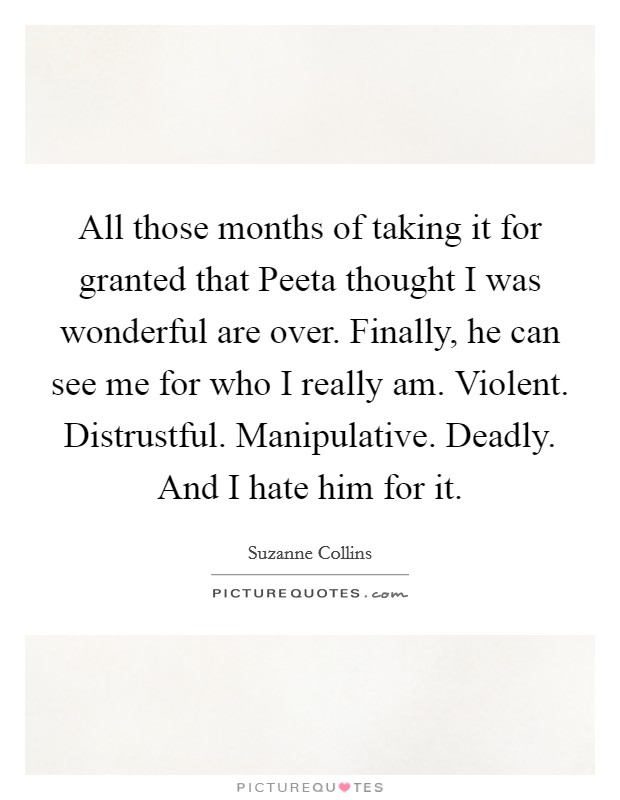 All those months of taking it for granted that Peeta thought I was wonderful are over. Finally, he can see me for who I really am. Violent. Distrustful. Manipulative. Deadly. And I hate him for it Picture Quote #1