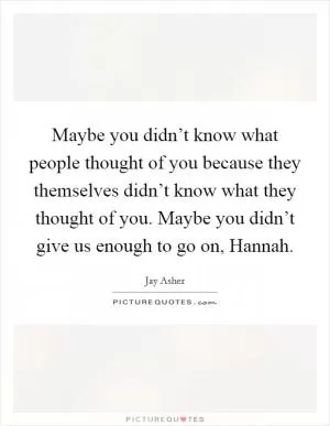 Maybe you didn’t know what people thought of you because they themselves didn’t know what they thought of you. Maybe you didn’t give us enough to go on, Hannah Picture Quote #1