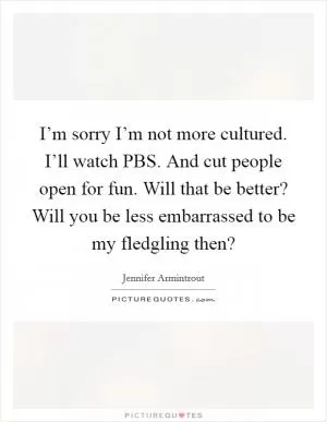 I’m sorry I’m not more cultured. I’ll watch PBS. And cut people open for fun. Will that be better? Will you be less embarrassed to be my fledgling then? Picture Quote #1