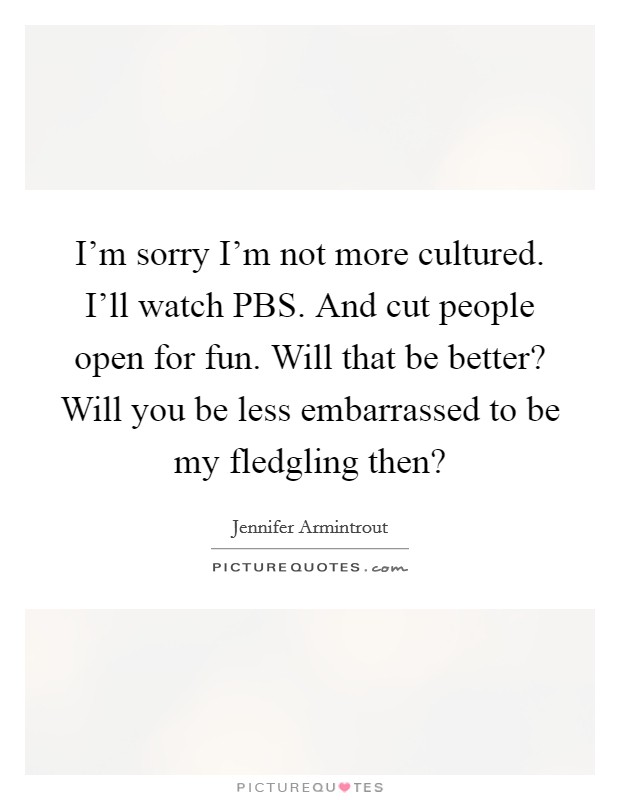 I'm sorry I'm not more cultured. I'll watch PBS. And cut people open for fun. Will that be better? Will you be less embarrassed to be my fledgling then? Picture Quote #1