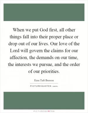 When we put God first, all other things fall into their proper place or drop out of our lives. Our love of the Lord will govern the claims for our affection, the demands on our time, the interests we pursue, and the order of our priorities Picture Quote #1