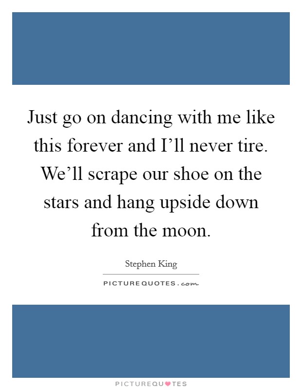 Just go on dancing with me like this forever and I'll never tire. We'll scrape our shoe on the stars and hang upside down from the moon Picture Quote #1