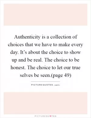 Authenticity is a collection of choices that we have to make every day. It’s about the choice to show up and be real. The choice to be honest. The choice to let our true selves be seen.(page 49) Picture Quote #1