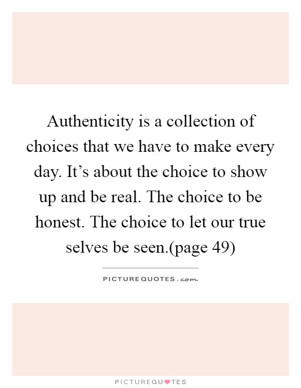 Authenticity is a collection of choices that we have to make every day. It's about the choice to show up and be real. The choice to be honest. The choice to let our true selves be seen.(page 49) Picture Quote #1