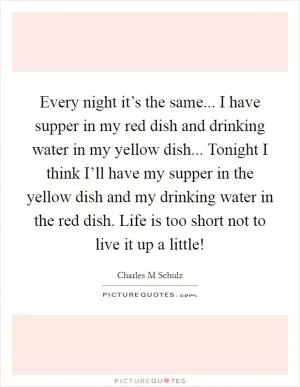 Every night it’s the same... I have supper in my red dish and drinking water in my yellow dish... Tonight I think I’ll have my supper in the yellow dish and my drinking water in the red dish. Life is too short not to live it up a little! Picture Quote #1