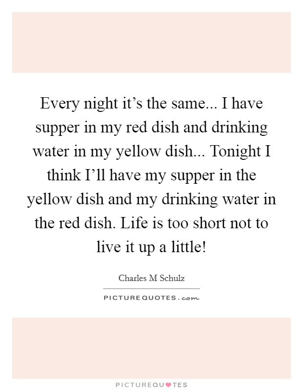 Every night it's the same... I have supper in my red dish and drinking water in my yellow dish... Tonight I think I'll have my supper in the yellow dish and my drinking water in the red dish. Life is too short not to live it up a little! Picture Quote #1