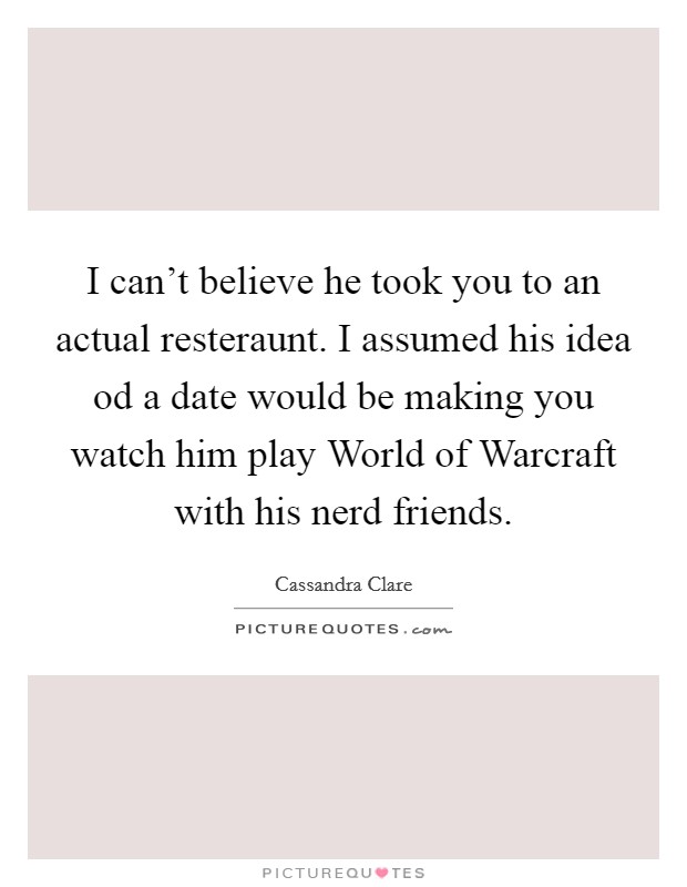 I can't believe he took you to an actual resteraunt. I assumed his idea od a date would be making you watch him play World of Warcraft with his nerd friends Picture Quote #1