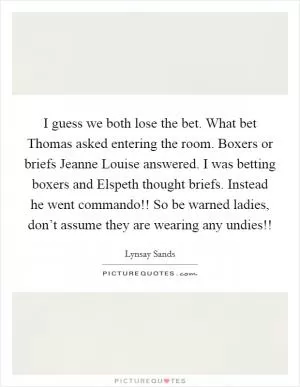I guess we both lose the bet. What bet Thomas asked entering the room. Boxers or briefs Jeanne Louise answered. I was betting boxers and Elspeth thought briefs. Instead he went commando!! So be warned ladies, don’t assume they are wearing any undies!! Picture Quote #1