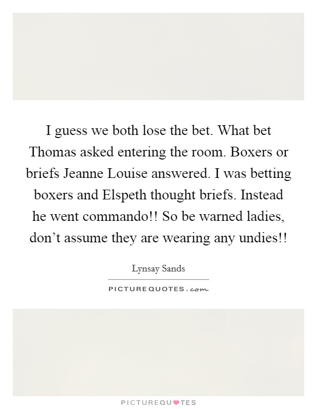 I guess we both lose the bet. What bet Thomas asked entering the room. Boxers or briefs Jeanne Louise answered. I was betting boxers and Elspeth thought briefs. Instead he went commando!! So be warned ladies, don't assume they are wearing any undies!! Picture Quote #1