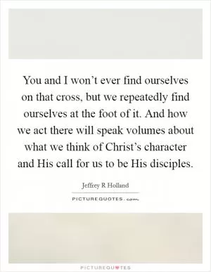You and I won’t ever find ourselves on that cross, but we repeatedly find ourselves at the foot of it. And how we act there will speak volumes about what we think of Christ’s character and His call for us to be His disciples Picture Quote #1