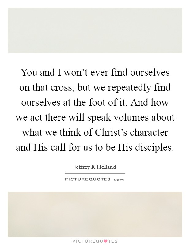 You and I won't ever find ourselves on that cross, but we repeatedly find ourselves at the foot of it. And how we act there will speak volumes about what we think of Christ's character and His call for us to be His disciples Picture Quote #1
