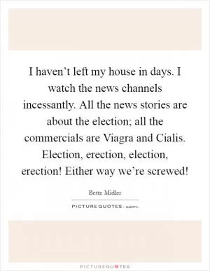 I haven’t left my house in days. I watch the news channels incessantly. All the news stories are about the election; all the commercials are Viagra and Cialis. Election, erection, election, erection! Either way we’re screwed! Picture Quote #1