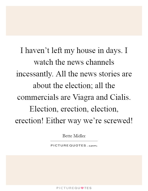 I haven't left my house in days. I watch the news channels incessantly. All the news stories are about the election; all the commercials are Viagra and Cialis. Election, erection, election, erection! Either way we're screwed! Picture Quote #1