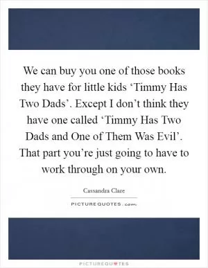 We can buy you one of those books they have for little kids ‘Timmy Has Two Dads’. Except I don’t think they have one called ‘Timmy Has Two Dads and One of Them Was Evil’. That part you’re just going to have to work through on your own Picture Quote #1