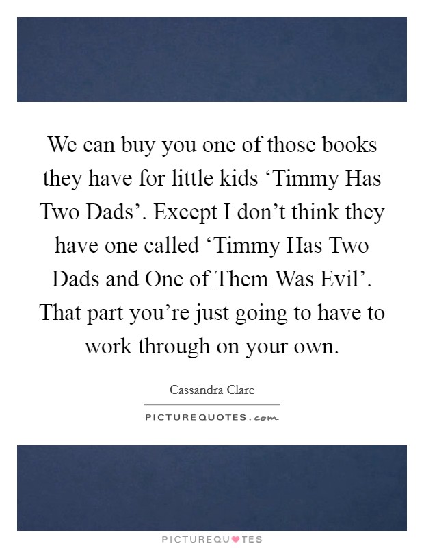 We can buy you one of those books they have for little kids ‘Timmy Has Two Dads'. Except I don't think they have one called ‘Timmy Has Two Dads and One of Them Was Evil'. That part you're just going to have to work through on your own Picture Quote #1