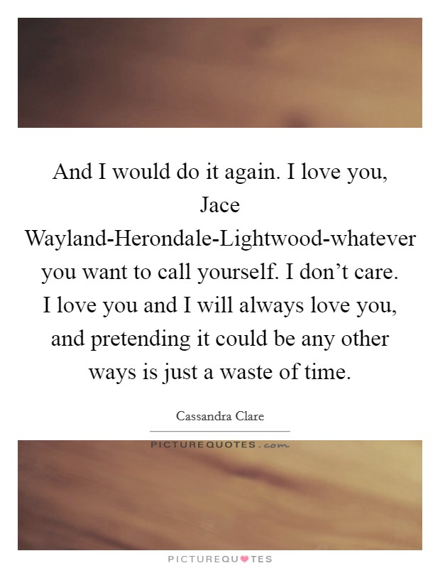 And I would do it again. I love you, Jace Wayland-Herondale-Lightwood-whatever you want to call yourself. I don’t care. I love you and I will always love you, and pretending it could be any other ways is just a waste of time Picture Quote #1