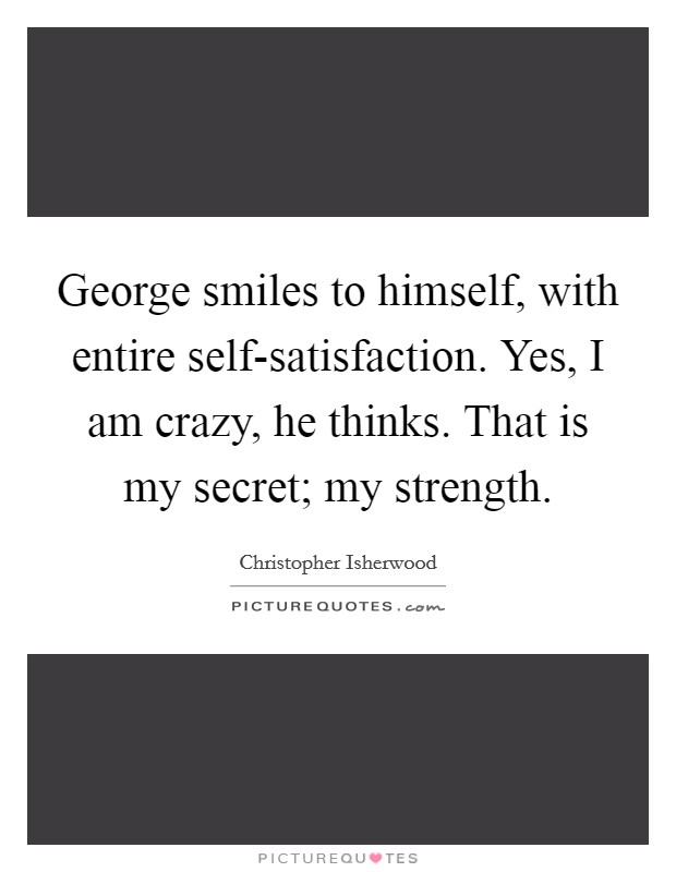George smiles to himself, with entire self-satisfaction. Yes, I am crazy, he thinks. That is my secret; my strength Picture Quote #1