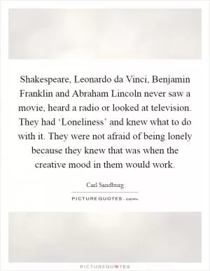 Shakespeare, Leonardo da Vinci, Benjamin Franklin and Abraham Lincoln never saw a movie, heard a radio or looked at television. They had ‘Loneliness’ and knew what to do with it. They were not afraid of being lonely because they knew that was when the creative mood in them would work Picture Quote #1