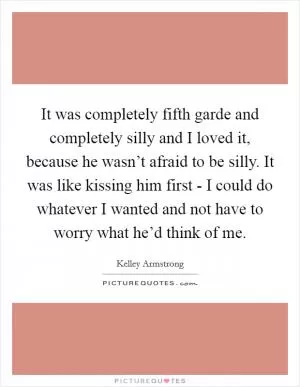 It was completely fifth garde and completely silly and I loved it, because he wasn’t afraid to be silly. It was like kissing him first - I could do whatever I wanted and not have to worry what he’d think of me Picture Quote #1