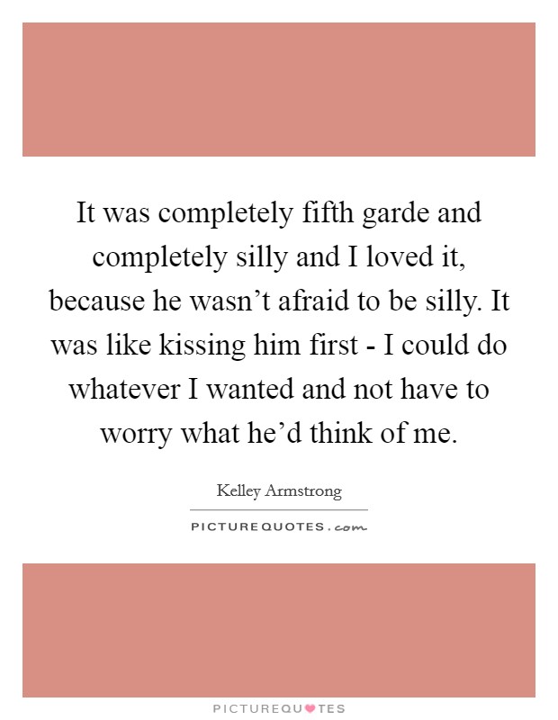 It was completely fifth garde and completely silly and I loved it, because he wasn't afraid to be silly. It was like kissing him first - I could do whatever I wanted and not have to worry what he'd think of me Picture Quote #1