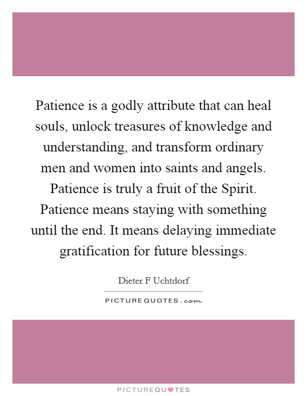 Patience is a godly attribute that can heal souls, unlock treasures of knowledge and understanding, and transform ordinary men and women into saints and angels. Patience is truly a fruit of the Spirit. Patience means staying with something until the end. It means delaying immediate gratification for future blessings Picture Quote #1