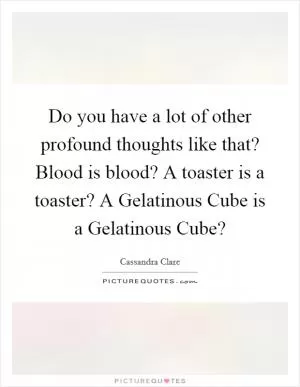 Do you have a lot of other profound thoughts like that? Blood is blood? A toaster is a toaster? A Gelatinous Cube is a Gelatinous Cube? Picture Quote #1