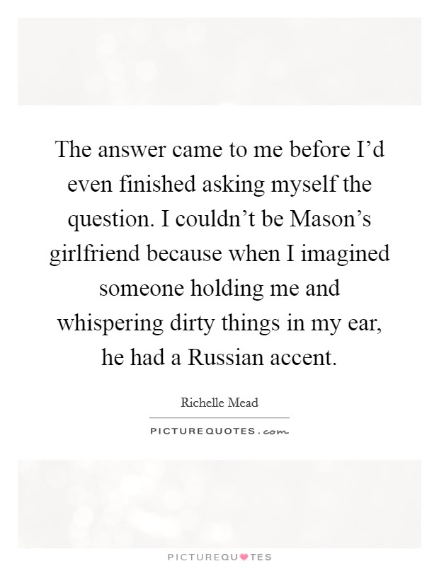 The answer came to me before I'd even finished asking myself the question. I couldn't be Mason's girlfriend because when I imagined someone holding me and whispering dirty things in my ear, he had a Russian accent Picture Quote #1