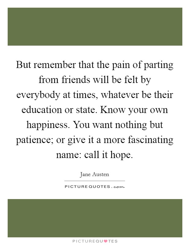 But remember that the pain of parting from friends will be felt by everybody at times, whatever be their education or state. Know your own happiness. You want nothing but patience; or give it a more fascinating name: call it hope Picture Quote #1