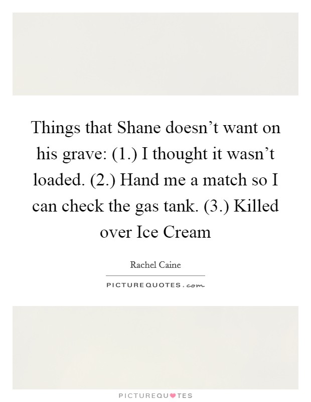 Things that Shane doesn't want on his grave: (1.) I thought it wasn't loaded. (2.) Hand me a match so I can check the gas tank. (3.) Killed over Ice Cream Picture Quote #1