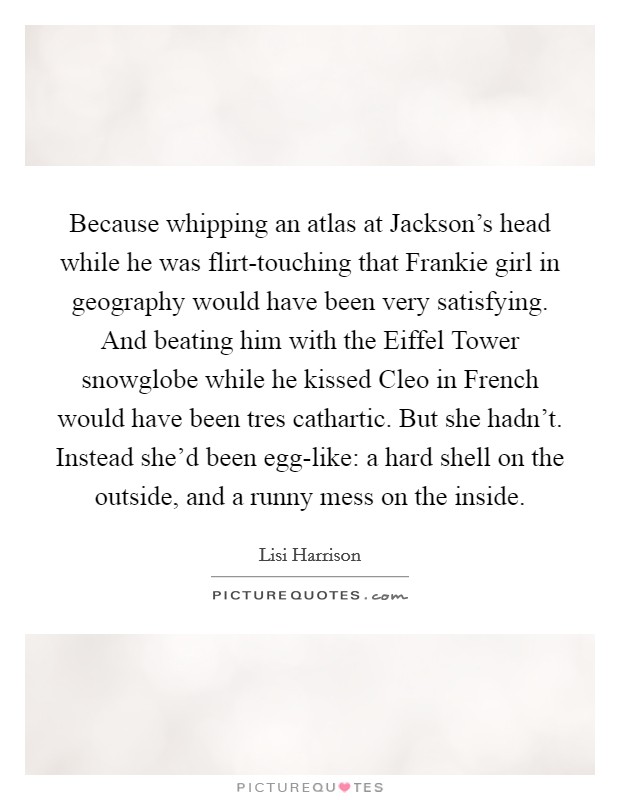 Because whipping an atlas at Jackson's head while he was flirt-touching that Frankie girl in geography would have been very satisfying. And beating him with the Eiffel Tower snowglobe while he kissed Cleo in French would have been tres cathartic. But she hadn't. Instead she'd been egg-like: a hard shell on the outside, and a runny mess on the inside Picture Quote #1