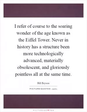 I refer of course to the soaring wonder of the age known as the Eiffel Tower. Never in history has a structure been more technologically advanced, materially obsolescent, and gloriously pointless all at the same time Picture Quote #1