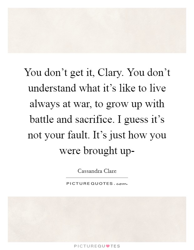 You don't get it, Clary. You don't understand what it's like to live always at war, to grow up with battle and sacrifice. I guess it's not your fault. It's just how you were brought up- Picture Quote #1