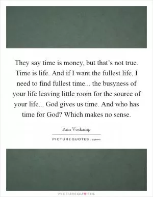 They say time is money, but that’s not true. Time is life. And if I want the fullest life, I need to find fullest time... the busyness of your life leaving little room for the source of your life... God gives us time. And who has time for God? Which makes no sense Picture Quote #1