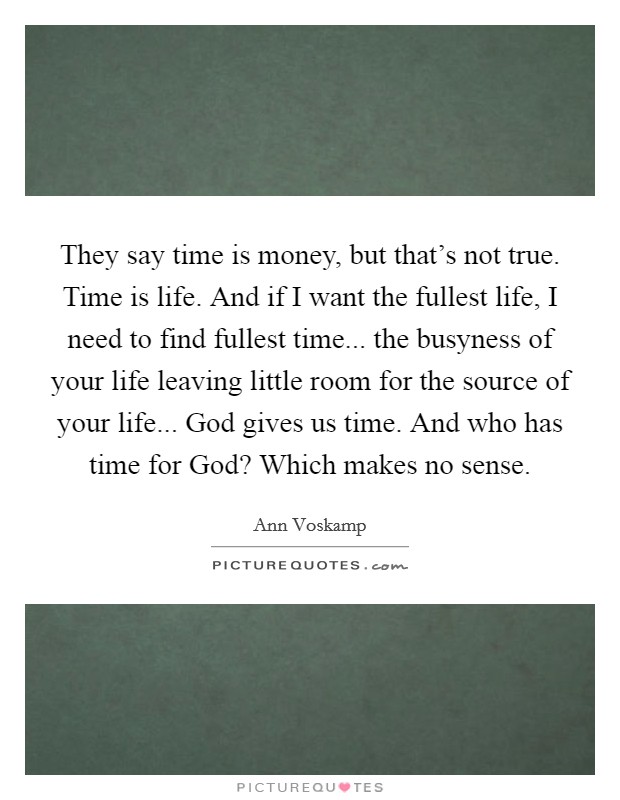 They say time is money, but that's not true. Time is life. And if I want the fullest life, I need to find fullest time... the busyness of your life leaving little room for the source of your life... God gives us time. And who has time for God? Which makes no sense Picture Quote #1