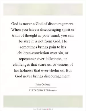 God is never a God of discouragement. When you have a discouraging spirit or train of thought in your mind, you can be sure it is not from God. He sometimes brings pain to his children-conviction over sin, or repentance over fallenness, or challenges that scare us, or visions of his holiness that overwhelm us. But God never brings discouragement Picture Quote #1