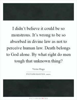 I didn’t believe it could be so monstrous. It’s wrong to be so absorbed in divine law as not to perceive human law. Death belongs to God alone. By what right do men tough that unknown thing? Picture Quote #1