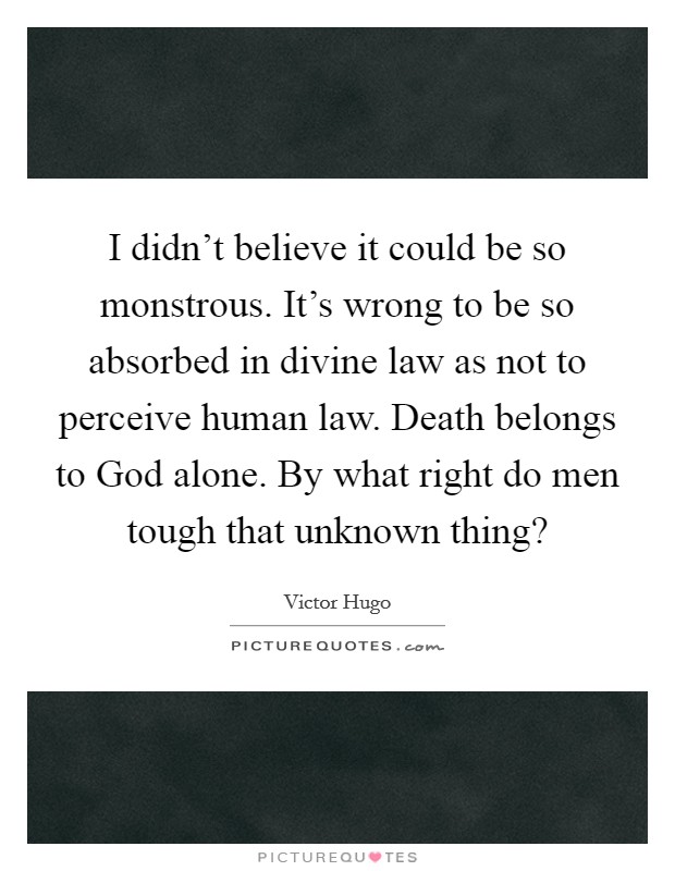 I didn't believe it could be so monstrous. It's wrong to be so absorbed in divine law as not to perceive human law. Death belongs to God alone. By what right do men tough that unknown thing? Picture Quote #1
