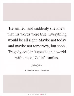 He smiled, and suddenly she knew that his words were true. Everything would be all right. Maybe not today and maybe not tomorrow, but soon. Tragedy couldn’t coexist in a world with one of Colin’s smiles Picture Quote #1