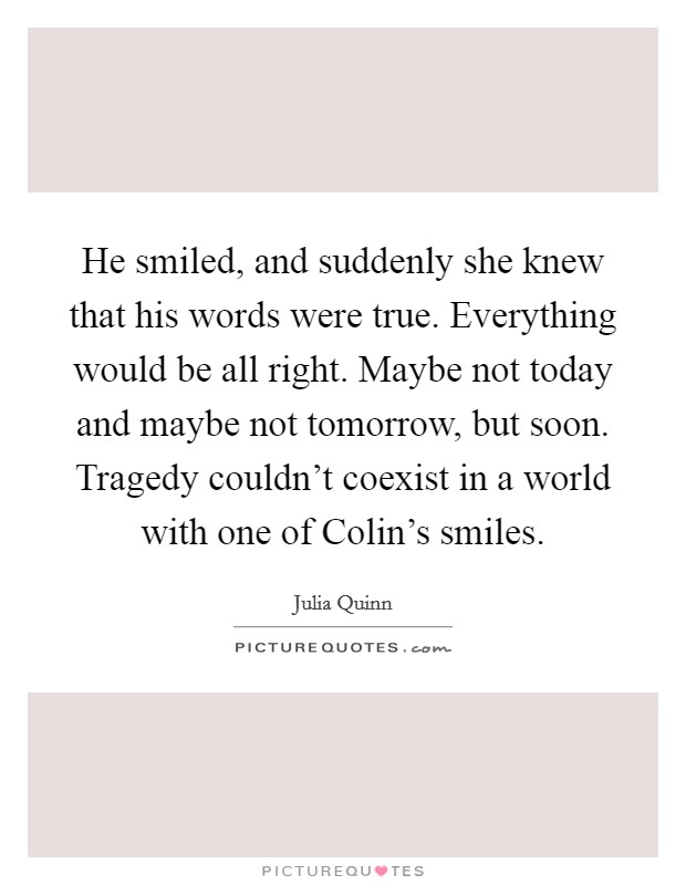 He smiled, and suddenly she knew that his words were true. Everything would be all right. Maybe not today and maybe not tomorrow, but soon. Tragedy couldn't coexist in a world with one of Colin's smiles Picture Quote #1