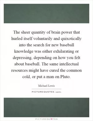 The sheer quantity of brain power that hurled itself voluntarily and quixotically into the search for new baseball knowledge was either exhilarating or depressing, depending on how you felt about baseball. The same intellectual resources might have cured the common cold, or put a man on Pluto Picture Quote #1