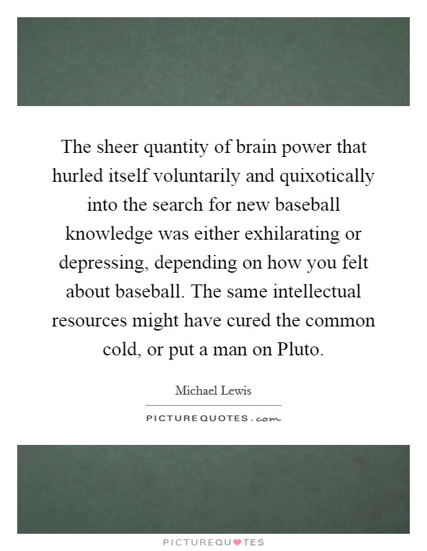 The sheer quantity of brain power that hurled itself voluntarily and quixotically into the search for new baseball knowledge was either exhilarating or depressing, depending on how you felt about baseball. The same intellectual resources might have cured the common cold, or put a man on Pluto Picture Quote #1