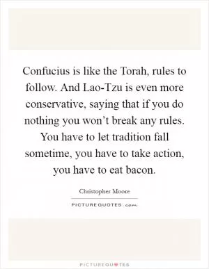 Confucius is like the Torah, rules to follow. And Lao-Tzu is even more conservative, saying that if you do nothing you won’t break any rules. You have to let tradition fall sometime, you have to take action, you have to eat bacon Picture Quote #1