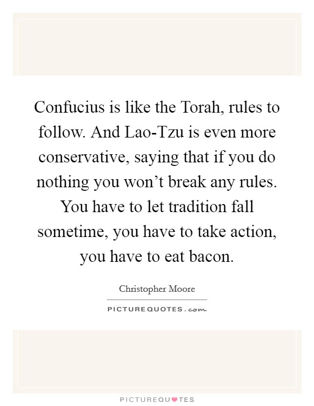 Confucius is like the Torah, rules to follow. And Lao-Tzu is even more conservative, saying that if you do nothing you won't break any rules. You have to let tradition fall sometime, you have to take action, you have to eat bacon Picture Quote #1